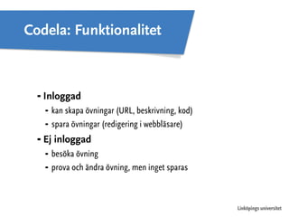 Linköpings universitet 
Codela: Funktionalitet 
⁃ Inloggad 
⁃ kan skapa övningar (URL, beskrivning, kod) 
⁃ spara övningar (redigering i webbläsare) 
⁃ Ej inloggad 
⁃ besöka övning 
⁃ prova och ändra övning, men inget sparas 
 