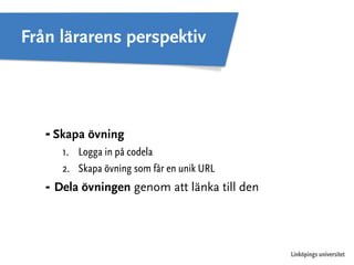 Linköpings universitet 
Från lärarens perspektiv 
⁃ Skapa övning 
1. Logga in på codela 
2. Skapa övning som får en unik URL 
⁃ Dela övningen genom att länka till den 
 