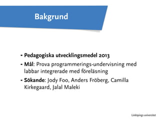 ⁃ Pedagogiska utvecklingsmedel 2013 
⁃ Mål: Prova programmerings-undervisning med 
labbar integrerade med föreläsning 
⁃ Sökande: Jody Foo, Anders Fröberg, Camilla 
Kirkegaard, Jalal Maleki 
Linköpings universitet 
Bakgrund 
 