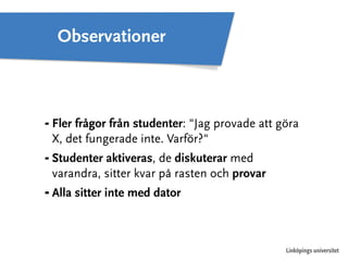 ⁃ Fler frågor från studenter: "Jag provade att göra 
X, det fungerade inte. Varför?" 
⁃ Studenter aktiveras, de diskuterar med 
varandra, sitter kvar på rasten och provar 
⁃ Alla sitter inte med dator 
Linköpings universitet 
Observationer 
 