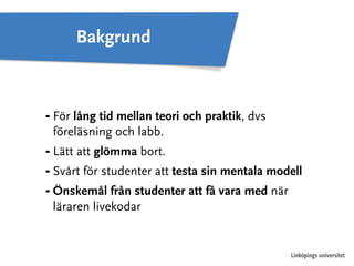 ⁃ För lång tid mellan teori och praktik, dvs 
föreläsning och labb. 
⁃ Lätt att glömma bort. 
⁃ Svårt för studenter att testa sin mentala modell 
⁃ Önskemål från studenter att få vara med när 
läraren livekodar 
Linköpings universitet 
Bakgrund 
 