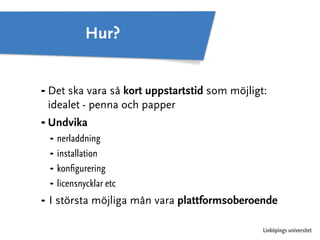 ⁃ Det ska vara så kort uppstartstid som möjligt: 
idealet - penna och papper 
⁃ Undvika 
⁃ nerladdning 
⁃ installation 
⁃ konfigurering 
⁃ licensnycklar etc 
⁃ I största möjliga mån vara plattformsoberoende 
Linköpings universitet 
Hur? 
 
