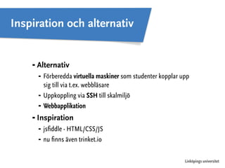 Inspiration och alternativ 
⁃ Alternativ 
⁃ Förberedda virtuella maskiner som studenter kopplar upp 
Linköpings universitet 
sig till via t.ex. webbläsare 
⁃ Uppkoppling via SSH till skalmiljö 
⁃ Webbapplikation 
⁃ Inspiration 
⁃ jsfiddle - HTML/CSS/JS 
⁃ nu finns även trinket.io 
 