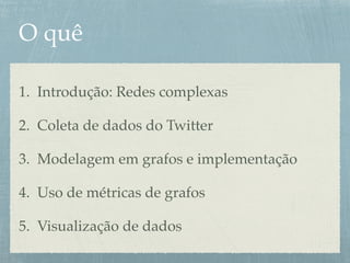 O quê
1. Introdução: Redes complexas
2. Coleta de dados do Twitter
3. Modelagem em grafos e implementação
4. Uso de métricas de grafos
5. Visualização de dados
 
