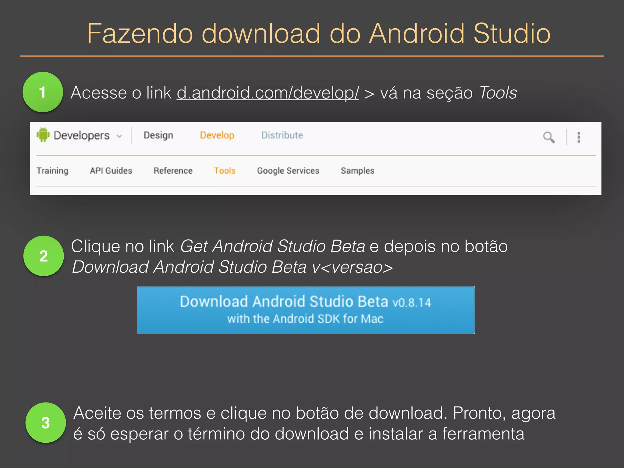 Fazendo download do Android Studio 
1 Acesse o link d.android.com/develop/ > vá na seção Tools 
2 
Clique no link Get Android Studio Beta e depois no botão 
Download Android Studio Beta v<versao> 
3 
Aceite os termos e clique no botão de download. Pronto, agora 
é só esperar o término do download e instalar a ferramenta 
 