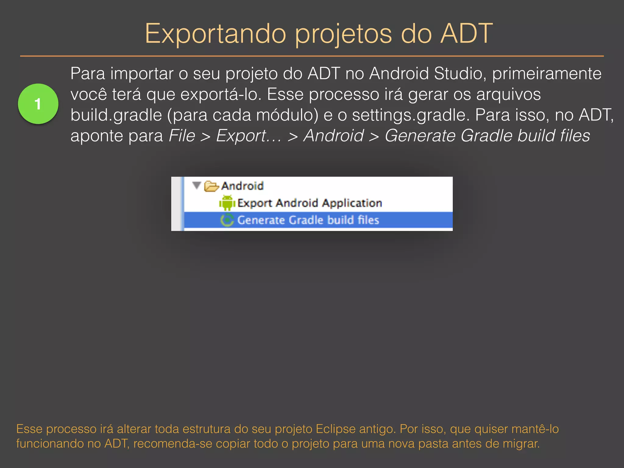 Exportando projetos do ADT 
1 
Para importar o seu projeto do ADT no Android Studio, primeiramente 
você terá que exportá-lo. Esse processo irá gerar os arquivos 
build.gradle (para cada módulo) e o settings.gradle. Para isso, no ADT, 
aponte para File > Export… > Android > Generate Gradle build files 
Esse processo irá alterar toda estrutura do seu projeto Eclipse antigo. Por isso, que quiser mantê-lo 
funcionando no ADT, recomenda-se copiar todo o projeto para uma nova pasta antes de migrar. 
 