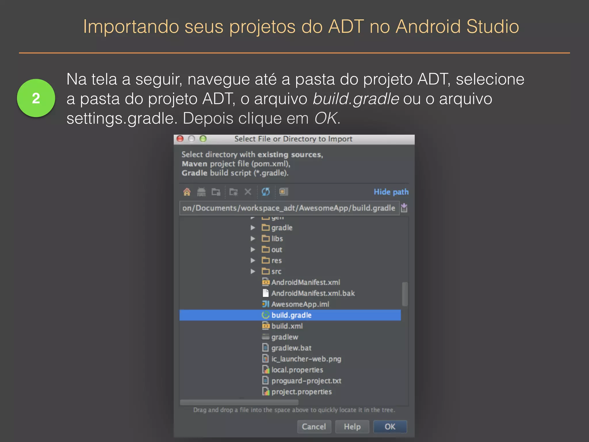 2 
Importando seus projetos do ADT no Android Studio 
Na tela a seguir, navegue até a pasta do projeto ADT, selecione 
a pasta do projeto ADT, o arquivo build.gradle ou o arquivo 
settings.gradle. Depois clique em OK. 
 