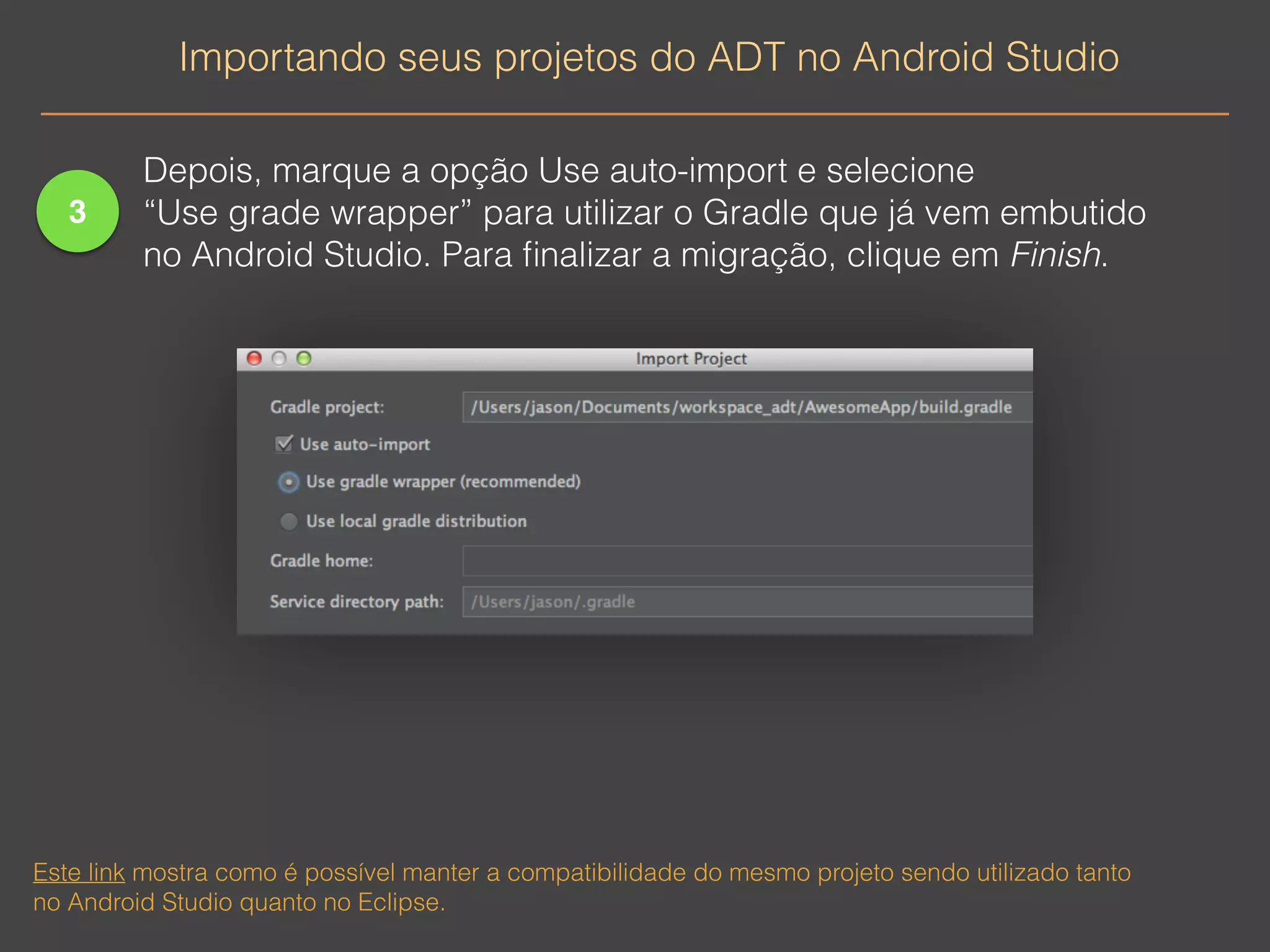 3 
Importando seus projetos do ADT no Android Studio 
Depois, marque a opção Use auto-import e selecione 
“Use grade wrapper” para utilizar o Gradle que já vem embutido 
no Android Studio. Para finalizar a migração, clique em Finish. 
Este link mostra como é possível manter a compatibilidade do mesmo projeto sendo utilizado tanto 
no Android Studio quanto no Eclipse. 
 