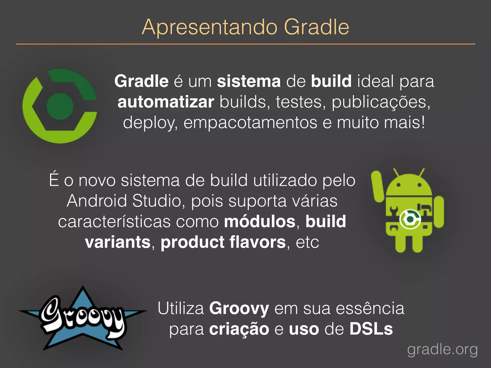 Apresentando Gradle 
Gradle é um sistema de build ideal para 
automatizar builds, testes, publicações, 
deploy, empacotamentos e muito mais! 
gradle.org 
É o novo sistema de build utilizado pelo 
Android Studio, pois suporta várias 
características como módulos, build 
variants, product flavors, etc 
Utiliza Groovy em sua essência 
para criação e uso de DSLs 
 