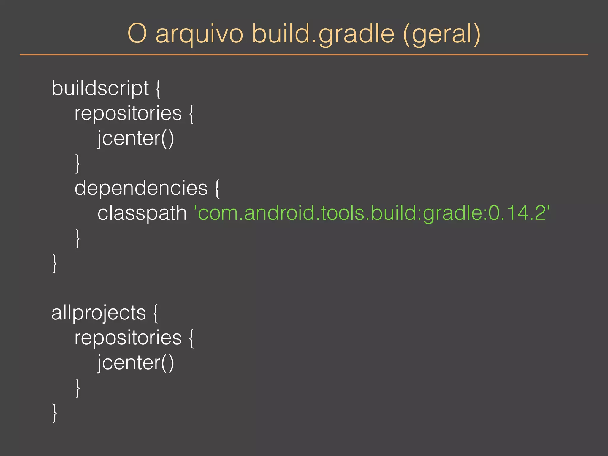 O arquivo build.gradle (geral) 
buildscript { 
repositories { 
jcenter() 
} 
dependencies { 
classpath 'com.android.tools.build:gradle:0.14.2' 
} 
} 
allprojects { 
repositories { 
jcenter() 
} 
} 
 