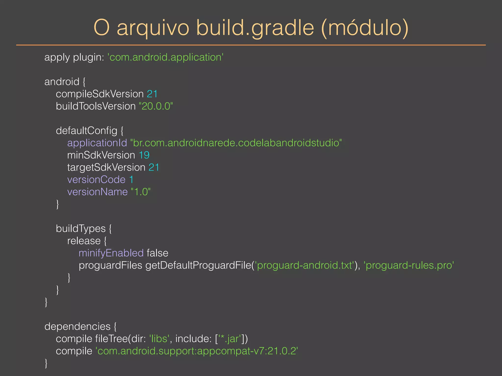 O arquivo build.gradle (módulo) 
apply plugin: 'com.android.application' 
android { 
compileSdkVersion 21 
buildToolsVersion "20.0.0" 
defaultConfig { 
applicationId "br.com.androidnarede.codelabandroidstudio" 
minSdkVersion 19 
targetSdkVersion 21 
versionCode 1 
versionName "1.0" 
} 
buildTypes { 
release { 
minifyEnabled false 
proguardFiles getDefaultProguardFile('proguard-android.txt'), 'proguard-rules.pro' 
} 
} 
} 
dependencies { 
compile fileTree(dir: 'libs', include: ['*.jar']) 
compile 'com.android.support:appcompat-v7:21.0.2' 
} 
 