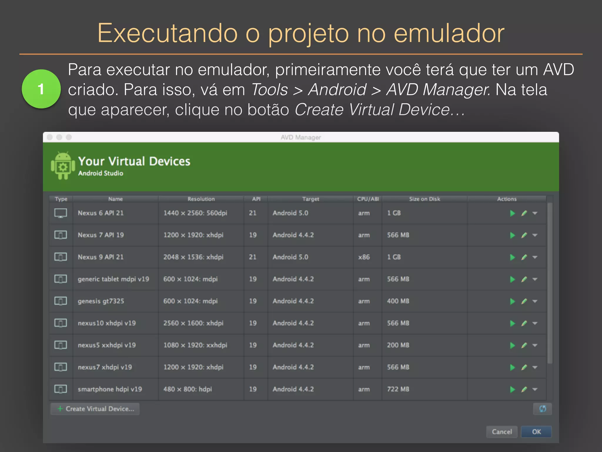 Executando o projeto no emulador 
1 
Para executar no emulador, primeiramente você terá que ter um AVD 
criado. Para isso, vá em Tools > Android > AVD Manager. Na tela 
que aparecer, clique no botão Create Virtual Device… 
 