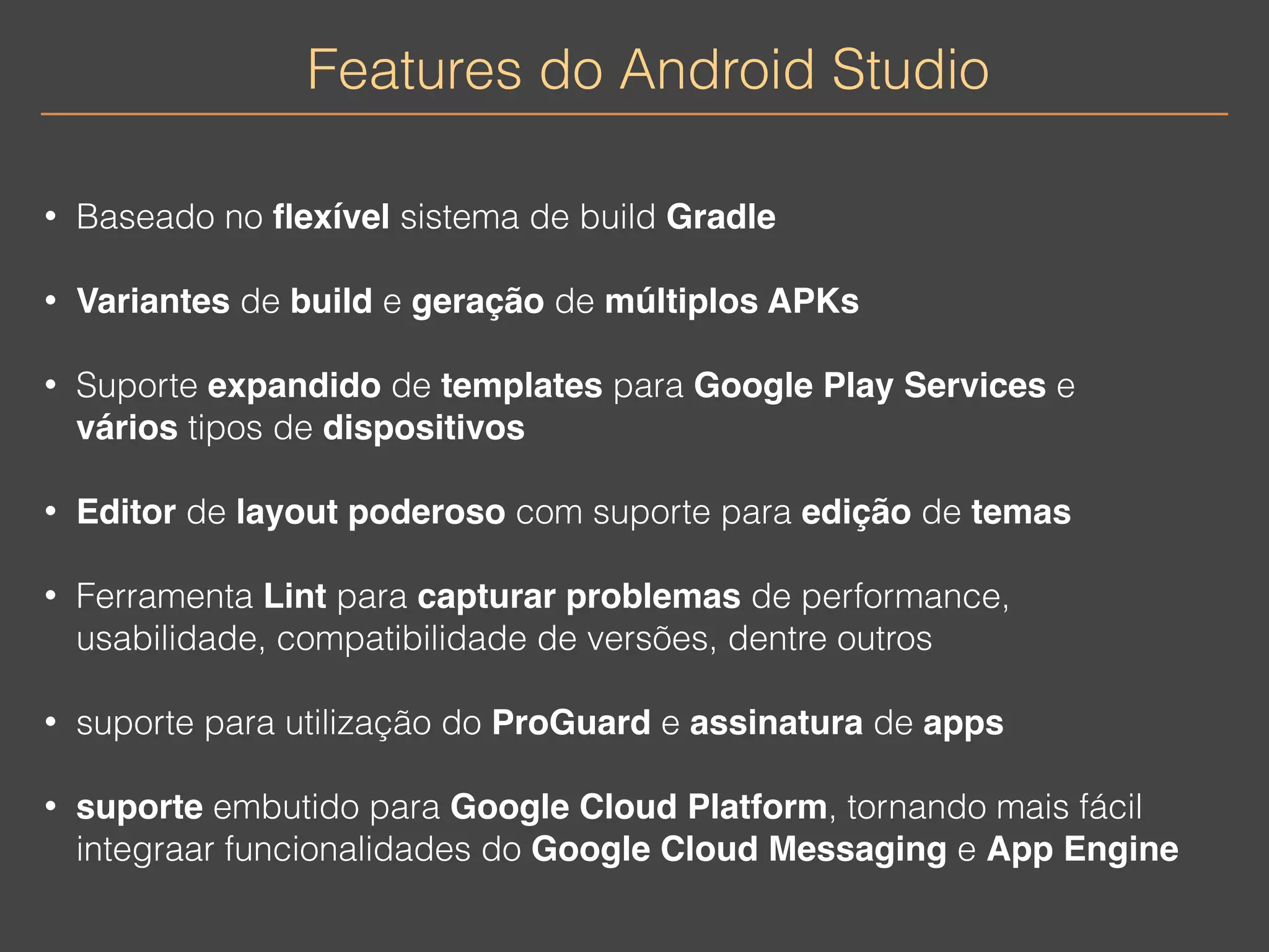 Features do Android Studio 
• Baseado no flexível sistema de build Gradle 
• Variantes de build e geração de múltiplos APKs 
• Suporte expandido de templates para Google Play Services e 
vários tipos de dispositivos 
• Editor de layout poderoso com suporte para edição de temas 
• Ferramenta Lint para capturar problemas de performance, 
usabilidade, compatibilidade de versões, dentre outros 
• suporte para utilização do ProGuard e assinatura de apps 
• suporte embutido para Google Cloud Platform, tornando mais fácil 
integraar funcionalidades do Google Cloud Messaging e App Engine 
 