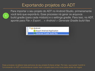 Exportando projetos do ADT 
1 
Para importar o seu projeto do ADT no Android Studio, primeiramente 
você terá que exportá-lo. Esse processo irá gerar os arquivos 
build.gradle (para cada módulo) e o settings.gradle. Para isso, no ADT, 
aponte para File > Export… > Android > Generate Gradle build files 
Esse processo irá alterar toda estrutura do seu projeto Eclipse antigo. Por isso, que quiser mantê-lo 
funcionando no ADT, recomenda-se copiar todo o projeto para uma nova pasta antes de migrar. 
 