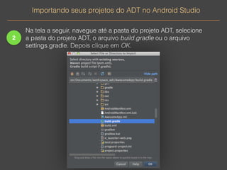 2 
Importando seus projetos do ADT no Android Studio 
Na tela a seguir, navegue até a pasta do projeto ADT, selecione 
a pasta do projeto ADT, o arquivo build.gradle ou o arquivo 
settings.gradle. Depois clique em OK. 
 