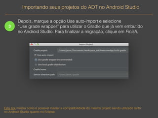 3 
Importando seus projetos do ADT no Android Studio 
Depois, marque a opção Use auto-import e selecione 
“Use grade wrapper” para utilizar o Gradle que já vem embutido 
no Android Studio. Para finalizar a migração, clique em Finish. 
Este link mostra como é possível manter a compatibilidade do mesmo projeto sendo utilizado tanto 
no Android Studio quanto no Eclipse. 
 
