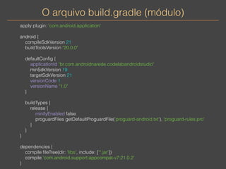 O arquivo build.gradle (módulo) 
apply plugin: 'com.android.application' 
android { 
compileSdkVersion 21 
buildToolsVersion "20.0.0" 
defaultConfig { 
applicationId "br.com.androidnarede.codelabandroidstudio" 
minSdkVersion 19 
targetSdkVersion 21 
versionCode 1 
versionName "1.0" 
} 
buildTypes { 
release { 
minifyEnabled false 
proguardFiles getDefaultProguardFile('proguard-android.txt'), 'proguard-rules.pro' 
} 
} 
} 
dependencies { 
compile fileTree(dir: 'libs', include: ['*.jar']) 
compile 'com.android.support:appcompat-v7:21.0.2' 
} 
 