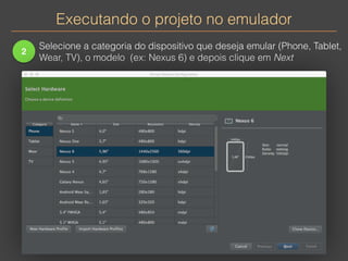 Executando o projeto no emulador 
2 
Selecione a categoria do dispositivo que deseja emular (Phone, Tablet, 
Wear, TV), o modelo (ex: Nexus 6) e depois clique em Next 
 