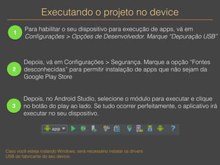 Executando o projeto no device 
1 
Para habilitar o seu dispositivo para execução de apps, vá em 
Configurações > Opções de Desenvolvedor. Marque “Depuração USB” 
2 
Depois, vá em Configurações > Segurança. Marque a opção “Fontes 
desconhecidas” para permitir instalação de apps que não sejam da 
Google Play Store 
3 
Depois, no Android Studio, selecione o módulo para executar e clique 
no botão do play ao lado. Se tudo ocorrer perfeitamente, o aplicativo irá 
executar no seu dispositivo. 
Caso você esteja rodando Windows, será necessário instalar os drivers 
USB do fabricante do seu device. 
 