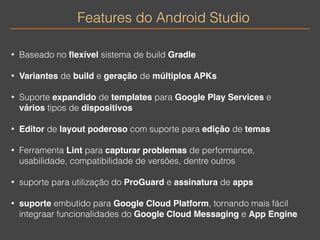 Features do Android Studio 
• Baseado no flexível sistema de build Gradle 
• Variantes de build e geração de múltiplos APKs 
• Suporte expandido de templates para Google Play Services e 
vários tipos de dispositivos 
• Editor de layout poderoso com suporte para edição de temas 
• Ferramenta Lint para capturar problemas de performance, 
usabilidade, compatibilidade de versões, dentre outros 
• suporte para utilização do ProGuard e assinatura de apps 
• suporte embutido para Google Cloud Platform, tornando mais fácil 
integraar funcionalidades do Google Cloud Messaging e App Engine 
 