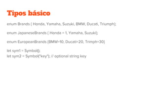 Tipos básico
enum Brands { Honda, Yamaha, Suzuki, BMW, Ducati, Triumph};
enum JapaneseBrands { Honda = 1, Yamaha, Suzuki};
enum EuropeanBrands {BMW=10, Ducati=20, Trimph=30}
let sym1 = Symbol();
let sym2 = Symbol("key"); // optional string key
 