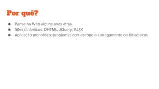 Por quê?
● Pense na Web alguns anos atrás.
● Sites dinâmicos: DHTML, JQuery, AJAX
● Aplicação monolítica: problemas com escopo e carregamento de bibliotecas
 