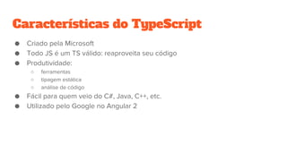 Características do TypeScript
● Criado pela Microsoft
● Todo JS é um TS válido: reaproveita seu código
● Produtividade:
○ ferramentas
○ tipagem estática
○ análise de código
● Fácil para quem veio do C#, Java, C++, etc.
● Utilizado pelo Google no Angular 2
 