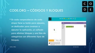 • En cada rompecabezas de cada
etapa tiene su botón para ejecutar,
un deslizador para avanzar a
ejecutar la aplicación, un zafacón
para eliminar bloques y una lista de
categóricas con diferentes tipos de
bloques.
CODE.ORG – CÓDIGOS Y BLOQUES
27/05/2015JOSÉ G. PÉREZ 14
 