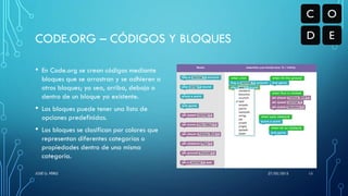 • En Code.org se crean códigos mediante
bloques que se arrastran y se adhieren a
otros bloques; ya sea, arriba, debajo o
dentro de un bloque ya existente.
• Los bloques puede tener una lista de
opciones predefinidas.
• Los bloques se clasifican por colores que
representan diferentes categorías o
propiedades dentro de una misma
categoría.
CODE.ORG – CÓDIGOS Y BLOQUES
27/05/2015JOSÉ G. PÉREZ 15
 