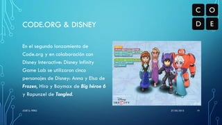 En el segundo lanzamiento de
Code.org y en colaboración con
Disney Interactive: Disney Infinity
Game Lab se utilizaron cinco
personajes de Disney: Anna y Elsa de
Frozen, Hiro y Baymax de Big héroe 6
y Rapunzel de Tangled.
CODE.ORG & DISNEY
27/05/2015JOSÉ G. PÉREZ 19
 
