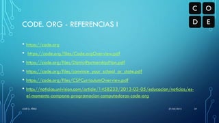 CODE. ORG - REFERENCIAS I
• https://code.org
• https://code.org/files/Code.orgOverview.pdf
• https://code.org/files/DistrictPartnershipPlan.pdf
• https://code.org/files/convince_your_school_or_state.pdf
• https://code.org/files/CSPCurriculumOverview.pdf
• http://noticias.univision.com/article/1458233/2013-03-05/educacion/noticias/es-
el-momento-campana-programacion-computadoras-code-org
27/05/2015JOSÉ G. PÉREZ 29
 