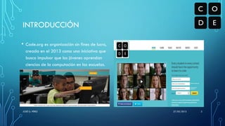 INTRODUCCIÓN
• Code.org es organización sin fines de lucro,
creada en el 2013 como una iniciativa que
busca impulsar que los jóvenes aprendan
ciencias de la computación en las escuelas.
27/05/2015JOSÉ G. PÉREZ 3
 