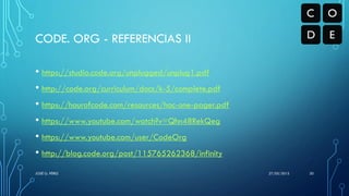 CODE. ORG - REFERENCIAS II
• https://studio.code.org/unplugged/unplug1.pdf
• http://code.org/curriculum/docs/k-5/complete.pdf
• https://hourofcode.com/resources/hoc-one-pager.pdf
• https://www.youtube.com/watch?v=Qhn48RekQeg
• https://www.youtube.com/user/CodeOrg
• http://blog.code.org/post/115765262368/infinity
27/05/2015JOSÉ G. PÉREZ 30
 