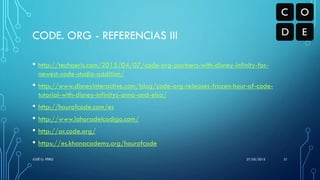 CODE. ORG - REFERENCIAS III
• http://techaeris.com/2015/04/07/code-org-partners-with-disney-infinity-for-
newest-code-studio-addition/
• http://www.disneyinteractive.com/blog/code-org-releases-frozen-hour-of-code-
tutorial-with-disney-infinitys-anna-and-elsa/
• http://hourofcode.com/es
• http://www.lahoradelcodigo.com/
• http://ar.code.org/
• https://es.khanacademy.org/hourofcode
27/05/2015JOSÉ G. PÉREZ 31
 