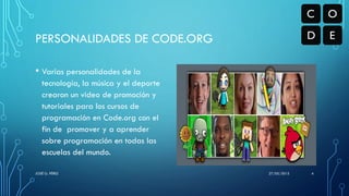 PERSONALIDADES DE CODE.ORG
• Varias personalidades de la
tecnología, la música y el deporte
crearon un video de promoción y
tutoriales para los cursos de
programación en Code.org con el
fin de promover y a aprender
sobre programación en todas las
escuelas del mundo.
27/05/2015JOSÉ G. PÉREZ 4
 