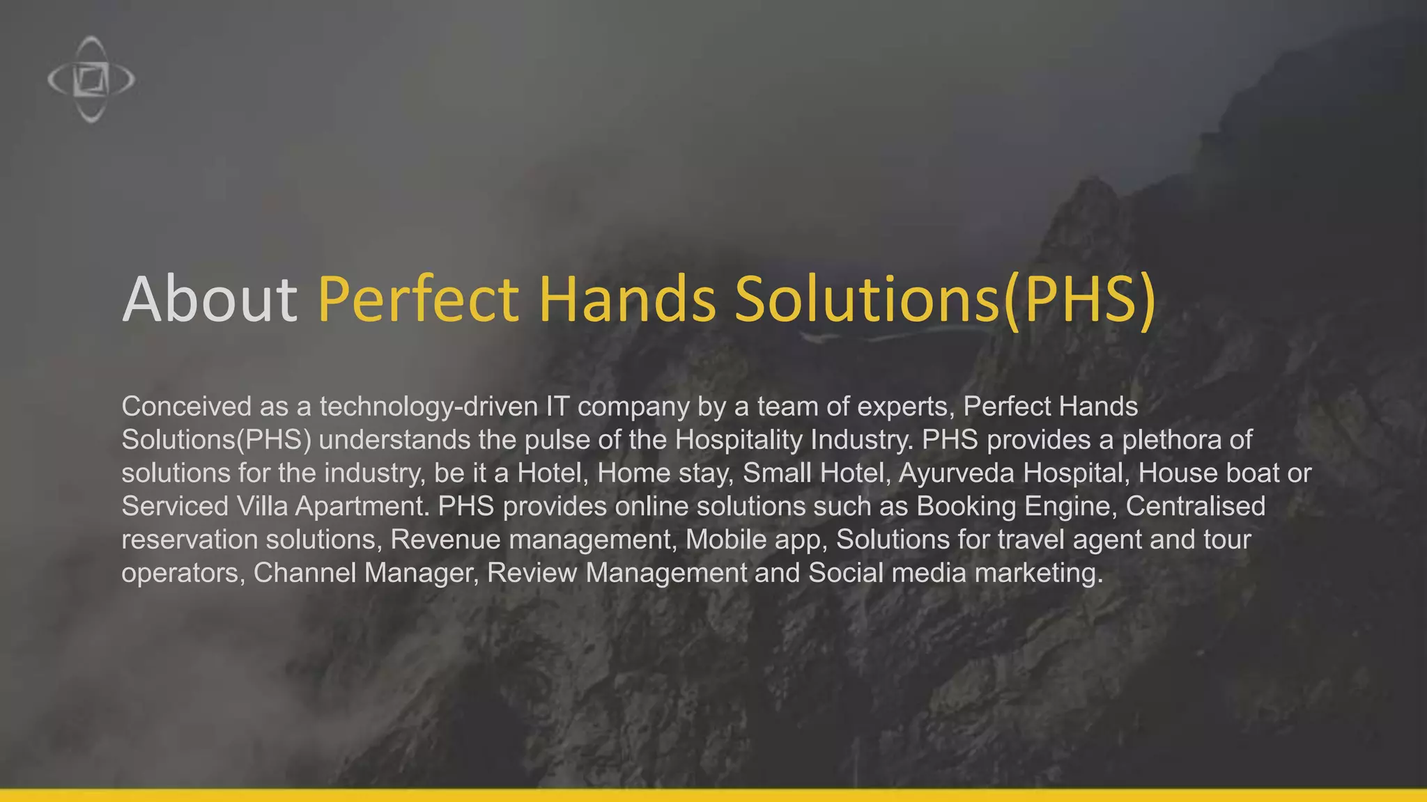 About Perfect Hands Solutions(PHS)
Conceived as a technology-driven IT company by a team of experts, Perfect Hands
Solutions(PHS) understands the pulse of the Hospitality Industry. PHS provides a plethora of
solutions for the industry, be it a Hotel, Home stay, Small Hotel, Ayurveda Hospital, House boat or
Serviced Villa Apartment. PHS provides online solutions such as Booking Engine, Centralised
reservation solutions, Revenue management, Mobile app, Solutions for travel agent and tour
operators, Channel Manager, Review Management and Social media marketing.
 