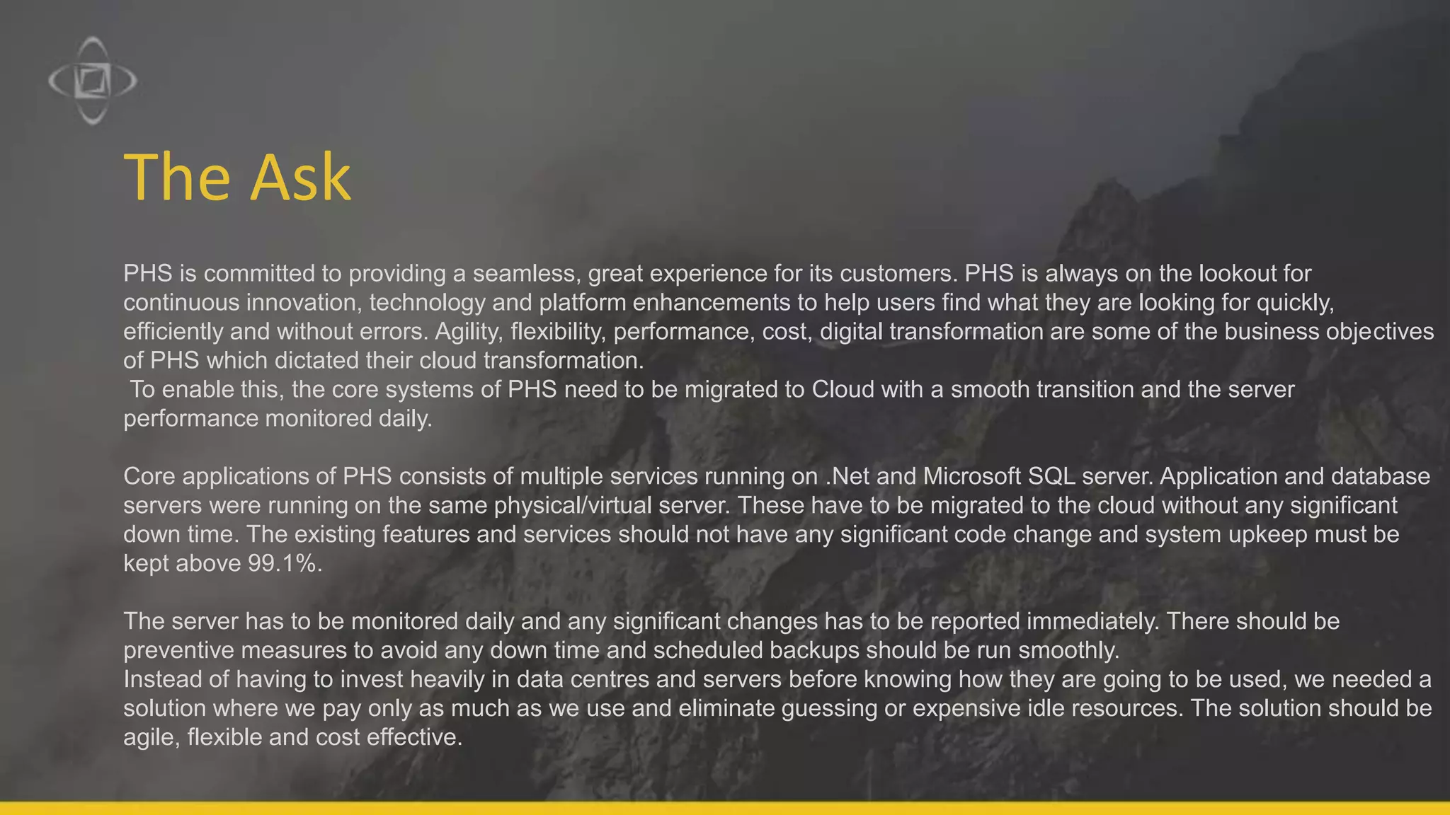 The Ask
PHS is committed to providing a seamless, great experience for its customers. PHS is always on the lookout for
continuous innovation, technology and platform enhancements to help users find what they are looking for quickly,
efficiently and without errors. Agility, flexibility, performance, cost, digital transformation are some of the business objectives
of PHS which dictated their cloud transformation.
To enable this, the core systems of PHS need to be migrated to Cloud with a smooth transition and the server
performance monitored daily.
Core applications of PHS consists of multiple services running on .Net and Microsoft SQL server. Application and database
servers were running on the same physical/virtual server. These have to be migrated to the cloud without any significant
down time. The existing features and services should not have any significant code change and system upkeep must be
kept above 99.1%.
The server has to be monitored daily and any significant changes has to be reported immediately. There should be
preventive measures to avoid any down time and scheduled backups should be run smoothly.
Instead of having to invest heavily in data centres and servers before knowing how they are going to be used, we needed a
solution where we pay only as much as we use and eliminate guessing or expensive idle resources. The solution should be
agile, flexible and cost effective.
 