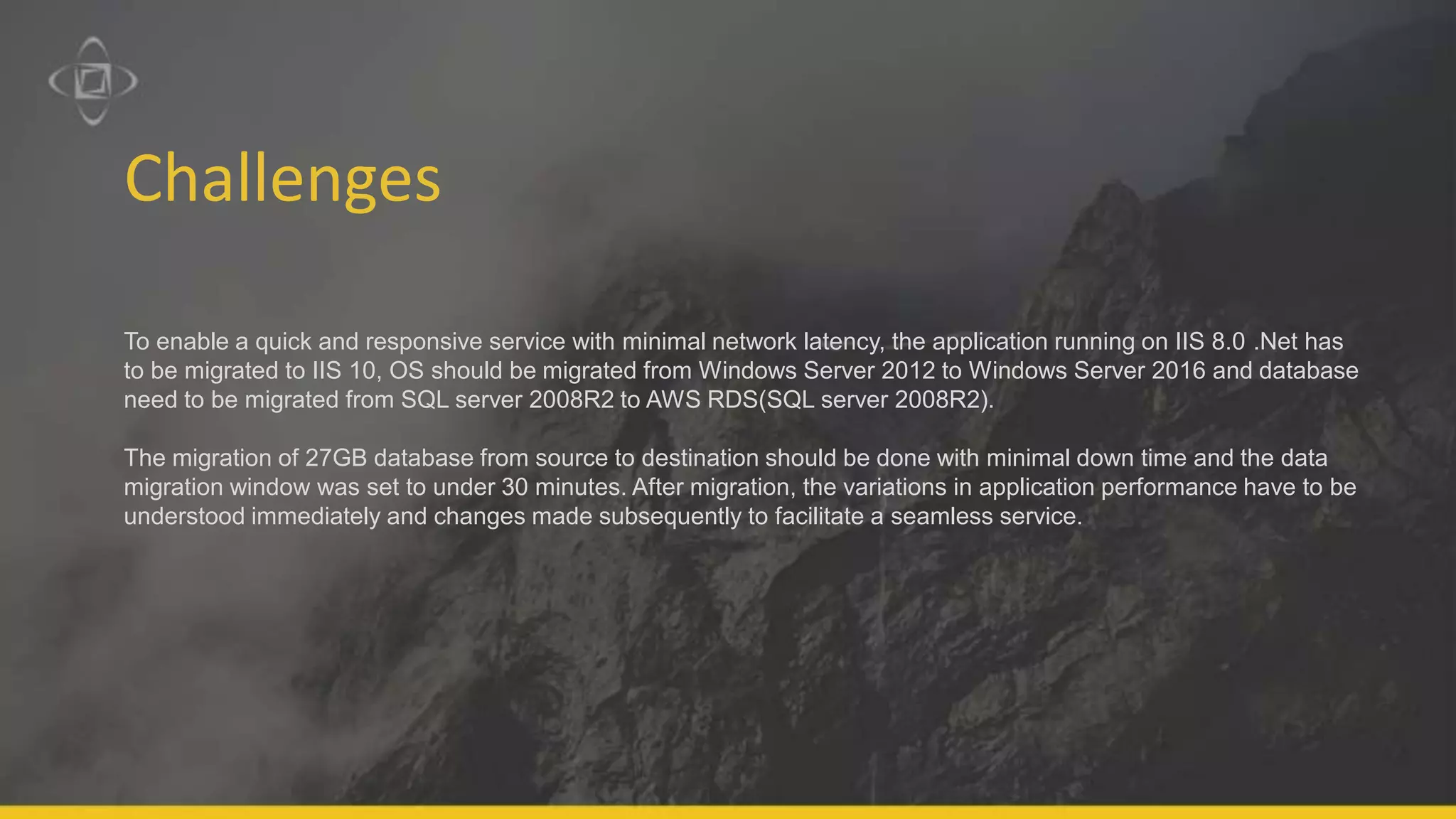 Challenges
To enable a quick and responsive service with minimal network latency, the application running on IIS 8.0 .Net has
to be migrated to IIS 10, OS should be migrated from Windows Server 2012 to Windows Server 2016 and database
need to be migrated from SQL server 2008R2 to AWS RDS(SQL server 2008R2).
The migration of 27GB database from source to destination should be done with minimal down time and the data
migration window was set to under 30 minutes. After migration, the variations in application performance have to be
understood immediately and changes made subsequently to facilitate a seamless service.
 