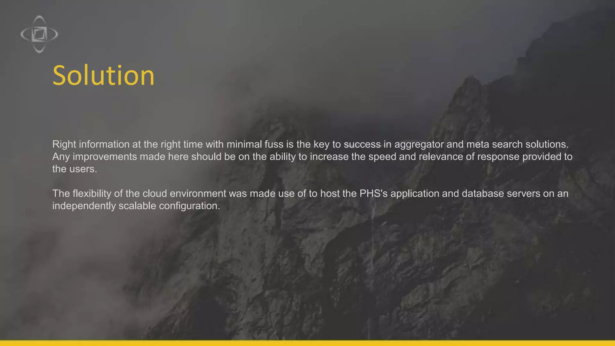 Solution
Right information at the right time with minimal fuss is the key to success in aggregator and meta search solutions.
Any improvements made here should be on the ability to increase the speed and relevance of response provided to
the users.
The flexibility of the cloud environment was made use of to host the PHS's application and database servers on an
independently scalable configuration.
 
