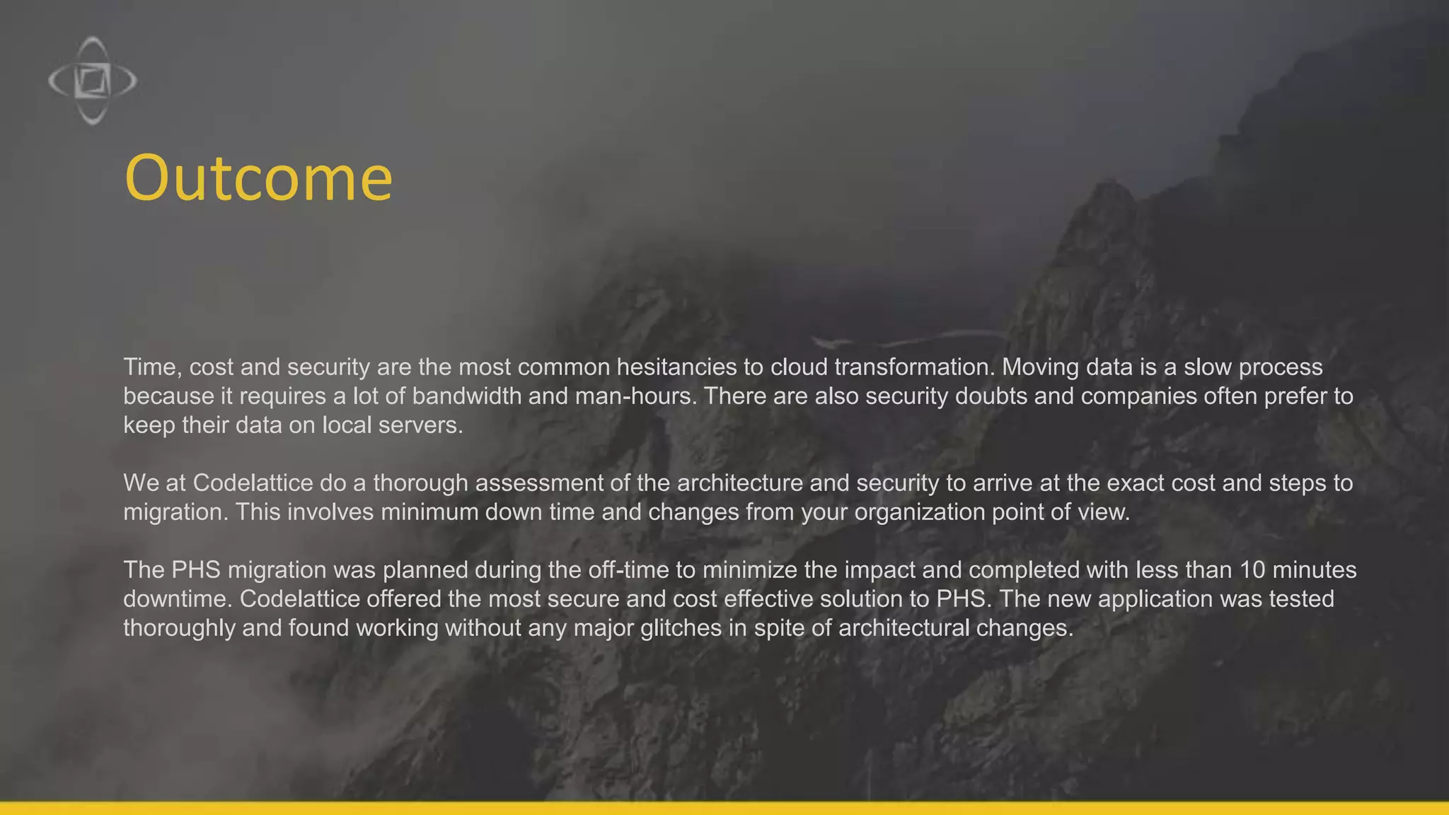 Outcome
Time, cost and security are the most common hesitancies to cloud transformation. Moving data is a slow process
because it requires a lot of bandwidth and man-hours. There are also security doubts and companies often prefer to
keep their data on local servers.
We at Codelattice do a thorough assessment of the architecture and security to arrive at the exact cost and steps to
migration. This involves minimum down time and changes from your organization point of view.
The PHS migration was planned during the off-time to minimize the impact and completed with less than 10 minutes
downtime. Codelattice offered the most secure and cost effective solution to PHS. The new application was tested
thoroughly and found working without any major glitches in spite of architectural changes.
 