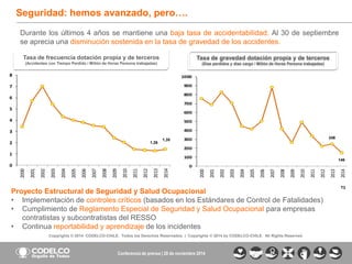 3 
Copyrights © 2014 CODELCO-CHILE. Todos los Derechos Reservados. | Copyrights © 2014 by CODELCO-CHILE. All Rights Reserved. 
Conferencia de prensa | 28 de noviembre 2014 
Seguridad: hemos avanzado, pero…. 
Durante los últimos 4 años se mantiene una baja tasa de accidentabilidad. Al 30 de septiembre 
se aprecia una disminución sostenida en la tasa de gravedad de los accidentes. 
0 
100 
200 
300 
400 
500 
600 
700 
800 
900 
1000 
2000 
2001 
2002 
2003 
2004 
2005 
2006 
2007 
2008 
2009 
2010 
2011 
2012 
2013 
2014 
0 
1 
2 
3 
4 
5 
6 
7 
8 
2000 
2001 
2002 
2003 
2004 
2005 
2006 
2007 
2008 
2009 
2010 
2011 
2012 
2013 
2014 
Tasa de frecuencia dotación propia y de terceros 
(Accidentes con Tiempo Perdido / Millón de Horas Persona trabajadas) 
1,26 
1,35 
T3 
Tasa de gravedad dotación propia y de terceros 
(Días perdidos y días cargo / Millón de Horas Persona trabajadas) 
146 
248 
Proyecto Estructural de Seguridad y Salud Ocupacional 
• Implementación de controles críticos (basados en los Estándares de Control de Fatalidades) 
• Cumplimiento de Reglamento Especial de Seguridad y Salud Ocupacional para empresas 
contratistas y subcontratistas del RESSO 
• Continua reportabilidad y aprendizaje de los incidentes 
 
