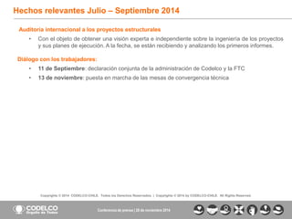 8 
Copyrights© 2014CODELCO-CHILE.Todos los Derechos Reservados. |Copyrights© 2014 byCODELCO-CHILE.AllRightsReserved. 
Hechos relevantes Julio –Septiembre 2014 Conferencia de prensa | 28 de noviembre 2014Auditoríainternacionalalosproyectosestructurales 
•Conelobjetodeobtenerunavisiónexpertaeindependientesobrelaingenieríadelosproyectosysusplanesdeejecución.Alafecha,seestánrecibiendoyanalizandolosprimerosinformes. Diálogoconlostrabajadores: 
•11deSeptiembre:declaraciónconjuntadelaadministracióndeCodelcoylaFTC 
•13denoviembre:puestaenmarchadelasmesasdeconvergenciatécnica  