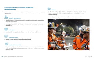 NUESTRA GESTIÓN
Compromisos 2019 en cada eje del Plan Maestro
de Sustentabilidad
Siguiendo la ruta de nuestro Plan Maestro de Sustentabilidad buscamos los siguientes avances para lograr
las metas 2020.
Seguridad y salud ocupacional
Índice de frecuencia de accidentes: Reducción 3,2% menos que el máximo tolerable establecido en el
Convenio de Desempeño 2018.
Índice de gravedad: Reducción 3,1% menos que el máximo tolerable establecido en el Convenio de
Desempeño 2018.
Medioambiente
Consolidación del Sistema de Gestión de Riesgos Ambientales en al menos dos divisiones.
Comunidades y territorio
Promulgar y difundir una política corporativa de pueblos indígenas.
Negocio y gobierno corporativo
Contar con una norma corporativa de gestión integral de riesgos que incorpore la evaluación en el
ámbito económico, de seguridad y salud ocupacional, de medioambiente, de desarrollo comunitario,
reputacional y legal.
Personas
Certificación bajo la Norma Chilena 3262 de Igualdad de Género y Conciliación de la Vida Laboral,
Familiar y Personal en las divisiones Chuquicamata y El Teniente, alcanzando el 100% de las
divisiones certificadas.
Establecer e implementar plan de acción corporativo en materia de derechos humanos.
REPORTE DE SUSTENTABILIDAD 2018 I CODELCO
19
 