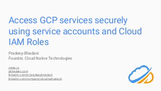 Access GCP services securely
using service accounts and Cloud
IAM Roles
Pradeep Bhadani
Founder, Cloud Native Technologies
cntek.io
pbhadani.com
linkedin.com/in/pradeepbhadani
linkedin.com/company/cloudnativetech
 