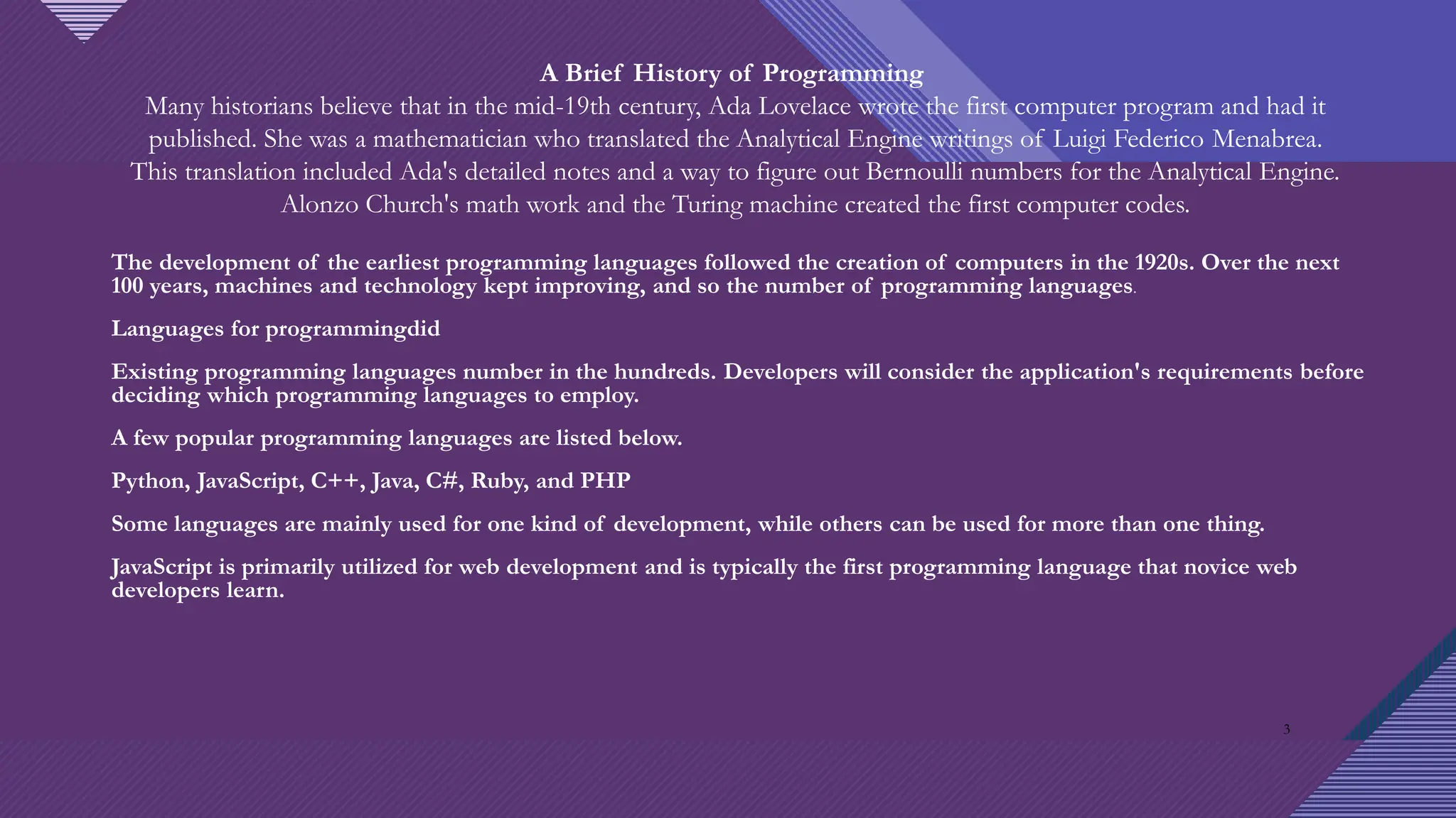 Click to edit Master title style
3
A Brief History of Programming
Many historians believe that in the mid-19th century, Ada Lovelace wrote the first computer program and had it
published. She was a mathematician who translated the Analytical Engine writings of Luigi Federico Menabrea.
This translation included Ada's detailed notes and a way to figure out Bernoulli numbers for the Analytical Engine.
Alonzo Church's math work and the Turing machine created the first computer codes.
The development of the earliest programming languages followed the creation of computers in the 1920s. Over the next
100 years, machines and technology kept improving, and so the number of programming languages.
Languages for programmingdid
Existing programming languages number in the hundreds. Developers will consider the application's requirements before
deciding which programming languages to employ.
A few popular programming languages are listed below.
Python, JavaScript, C++, Java, C#, Ruby, and PHP
Some languages are mainly used for one kind of development, while others can be used for more than one thing.
JavaScript is primarily utilized for web development and is typically the first programming language that novice web
developers learn.
3
 