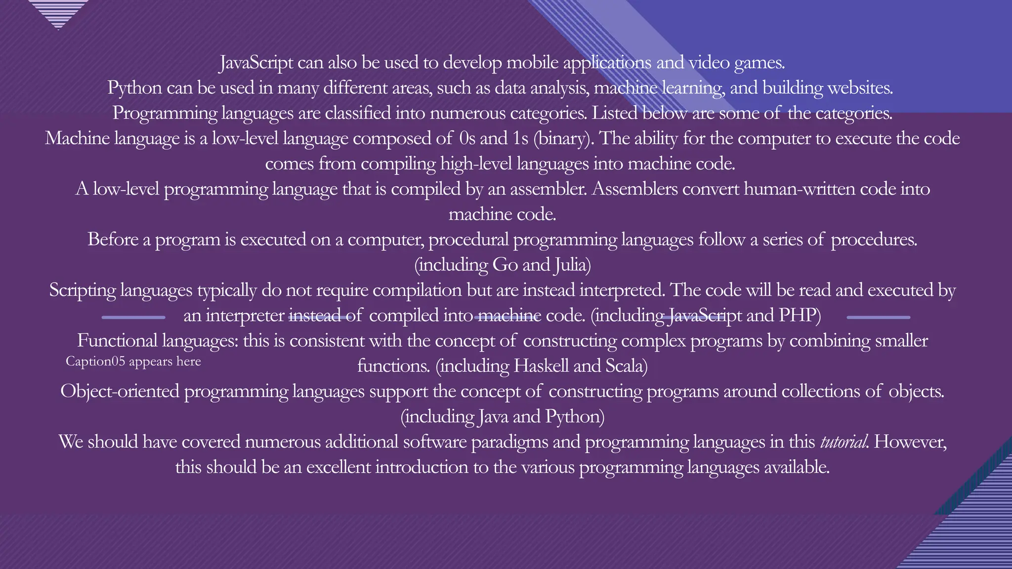 Click to edit Master title style
4
JavaScript can also be used to develop mobile applications and video games.
Python can be used in many different areas, such as data analysis, machine learning, and building websites.
Programming languages are classified into numerous categories. Listed below are some of the categories.
Machine language is a low-level language composed of 0s and 1s (binary). The ability for the computer to execute the code
comes from compiling high-level languages into machine code.
A low-level programming language that is compiled by an assembler. Assemblers convert human-written code into
machine code.
Before a program is executed on a computer, procedural programming languages follow a series of procedures.
(including Go and Julia)
Scripting languages typically do not require compilation but are instead interpreted. The code will be read and executed by
an interpreter instead of compiled into machine code. (including JavaScript and PHP)
Functional languages: this is consistent with the concept of constructing complex programs by combining smaller
functions. (including Haskell and Scala)
Object-oriented programming languages support the concept of constructing programs around collections of objects.
(including Java and Python)
We should have covered numerous additional software paradigms and programming languages in this tutorial. However,
this should be an excellent introduction to the various programming languages available.
Caption05 appears here
 