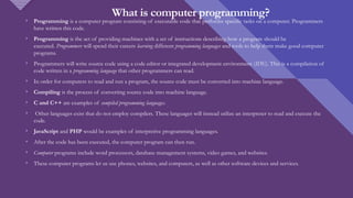 Click to edit Master title style
2
What is computer programming?
• Programming is a computer program consisting of executable code that performs specific tasks on a computer. Programmers
have written this code.
• Programming is the act of providing machines with a set of instructions describing how a program should be
executed. Programmers will spend their careers learning different programming languages and tools to help them make good computer
programs.
• Programmers will write source code using a code editor or integrated development environment (IDE). This is a compilation of
code written in a programming language that other programmers can read.
• In order for computers to read and run a program, the source code must be converted into machine language.
• Compiling is the process of converting source code into machine language.
• C and C++ are examples of compiled programming languages.
• Other languages exist that do not employ compilers. These languages will instead utilize an interpreter to read and execute the
code.
• JavaScript and PHP would be examples of interpretive programming languages.
• After the code has been executed, the computer program can then run.
• Computer programs include word processors, database management systems, video games, and websites.
• These computer programs let us use phones, websites, and computers, as well as other software devices and services.
 