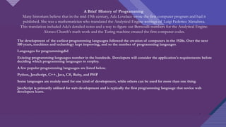 Click to edit Master title style
3
A Brief History of Programming
Many historians believe that in the mid-19th century, Ada Lovelace wrote the first computer program and had it
published. She was a mathematician who translated the Analytical Engine writings of Luigi Federico Menabrea.
This translation included Ada's detailed notes and a way to figure out Bernoulli numbers for the Analytical Engine.
Alonzo Church's math work and the Turing machine created the first computer codes.
The development of the earliest programming languages followed the creation of computers in the 1920s. Over the next
100 years, machines and technology kept improving, and so the number of programming languages.
Languages for programmingdid
Existing programming languages number in the hundreds. Developers will consider the application's requirements before
deciding which programming languages to employ.
A few popular programming languages are listed below.
Python, JavaScript, C++, Java, C#, Ruby, and PHP
Some languages are mainly used for one kind of development, while others can be used for more than one thing.
JavaScript is primarily utilized for web development and is typically the first programming language that novice web
developers learn.
3
 