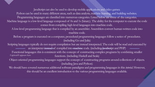 Click to edit Master title style
4
JavaScript can also be used to develop mobile applications and video games.
Python can be used in many different areas, such as data analysis, machine learning, and building websites.
Programming languages are classified into numerous categories. Listed below are some of the categories.
Machine language is a low-level language composed of 0s and 1s (binary). The ability for the computer to execute the code
comes from compiling high-level languages into machine code.
A low-level programming language that is compiled by an assembler. Assemblers convert human-written code into
machine code.
Before a program is executed on a computer, procedural programming languages follow a series of procedures.
(including Go and Julia)
Scripting languages typically do not require compilation but are instead interpreted. The code will be read and executed by
an interpreter instead of compiled into machine code. (including JavaScript and PHP)
Functional languages: this is consistent with the concept of constructing complex programs by combining smaller
functions. (including Haskell and Scala)
Object-oriented programming languages support the concept of constructing programs around collections of objects.
(including Java and Python)
We should have covered numerous additional software paradigms and programming languages in this tutorial. However,
this should be an excellent introduction to the various programming languages available.
Caption05 appears here
 