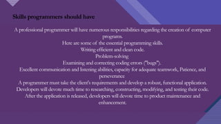 Click to edit Master title style
6
A professional programmer will have numerous responsibilities regarding the creation of computer
programs.
Here are some of the essential programming skills.
Writing efficient and clean code.
Problem-solving
Examining and correcting coding errors ("bugs").
Excellent communication and listening abilities, capacity for adequate teamwork, Patience, and
perseverance
A programmer must take the client's requirements and develop a robust, functional application.
Developers will devote much time to researching, constructing, modifying, and testing their code.
After the application is released, developers will devote time to product maintenance and
enhancement.
Skills programmers should have
 